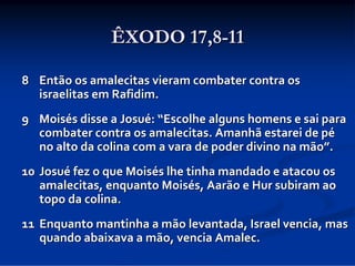 ÊXODO 17,8-11
8 Então os amalecitas vieram combater contra os 
israelitas em Rafidim. 
9 Moisés disse a Josué: “Escolhe alguns homens e sai para 
combater contra os amalecitas. Amanhã estarei de pé
no alto da colina com a vara de poder divino na mão”. 
10 Josué fez o que Moisés lhe tinha mandado e atacou os 
amalecitas, enquanto Moisés, Aarão e Hur subiram ao 
topo da colina. 
11 Enquanto mantinha a mão levantada, Israel vencia, mas 
quando abaixava a mão, vencia Amalec.

 