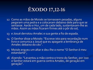 ÊXODO 17,12-16
12 Como as mãos de Moisés se tornassem pesadas, alguns 
pegaram uma pedra e a colocaram debaixo dele para que se 
sentasse. Aarão e Hur, um de cada lado, sustentavam‐lhe as 
mãos. Assim as mãos ficaram firmes até o pôr do sol, 
13 e Josué derrotou Amalec e sua gente a fio de espada. 
14 O Senhor disse a Moisés: “Escreve isto para recordação num 
livro e comunica a Josué que eu apagarei a lembrança de 
Amalec debaixo do céu”. 
15 Moisés ergueu um altar e deu‐lhe o nome “O Senhor é meu 
estandarte”, 
16 dizendo: “Levantou a mão contra o trono do Senhor, por isso 
o Senhor estará em guerra contra Amalec, de geração em 
geração”. 

 