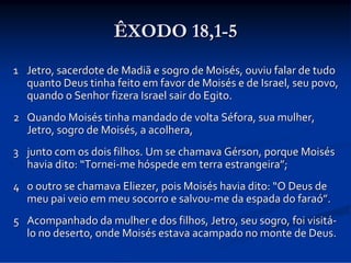 ÊXODO 18,1-5
1 Jetro, sacerdote de Madiã e sogro de Moisés, ouviu falar de tudo 
quanto Deus tinha feito em favor de Moisés e de Israel, seu povo, 
quando o Senhor fizera Israel sair do Egito. 
2 Quando Moisés tinha mandado de volta Séfora, sua mulher, 
Jetro, sogro de Moisés, a acolhera, 
3 junto com os dois filhos. Um se chamava Gérson, porque Moisés 
havia dito: “Tornei‐me hóspede em terra estrangeira”; 
4 o outro se chamava Eliezer, pois Moisés havia dito: “O Deus de 
meu pai veio em meu socorro e salvou‐me da espada do faraó”. 
5 Acompanhado da mulher e dos filhos, Jetro, seu sogro, foi visitá‐
lo no deserto, onde Moisés estava acampado no monte de Deus. 

 
