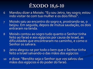 ÊXODO 18,6-10
6

Mandou dizer a Moisés: “Eu sou Jetro, teu sogro; estou 
indo visitar‐te com tua mulher e os dois filhos”.

7

Moisés saiu ao encontro do sogro e, prostrando‐se, o 
beijou. Em seguida, depois de mútua saudação, os dois 
entraram na tenda. 

8

Moisés contou ao sogro tudo quanto o Senhor tinha 
feito ao faraó e aos egípcios por causa de Israel, as 
dificuldades que encontraram no caminho, e como o 
Senhor os salvara. 

9

Jetro alegrou‐se por todo o bem que o Senhor tinha 
feito a Israel salvando‐o das mãos dos egípcios

10 e disse: “Bendito seja o Senhor que vos salvou das 
mãos dos egípcios e do poder do faraó. 

 