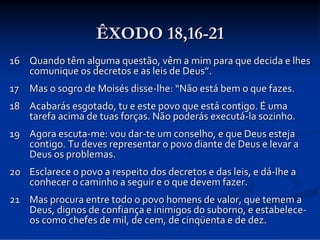 ÊXODO 18,16-21
16 Quando têm alguma questão, vêm a mim para que decida e lhes 
comunique os decretos e as leis de Deus”.
17 Mas o sogro de Moisés disse‐lhe: “Não está bem o que fazes. 
18 Acabarás esgotado, tu e este povo que está contigo. É uma 
tarefa acima de tuas forças. Não poderás executá‐la sozinho. 
19 Agora escuta‐me: vou dar‐te um conselho, e que Deus esteja 
contigo. Tu deves representar o povo diante de Deus e levar a 
Deus os problemas. 
20 Esclarece o povo a respeito dos decretos e das leis, e dá‐lhe a 
conhecer o caminho a seguir e o que devem fazer. 
21 Mas procura entre todo o povo homens de valor, que temem a 
Deus, dignos de confiança e inimigos do suborno, e estabelece‐
os como chefes de mil, de cem, de cinqüenta e de dez. 

 