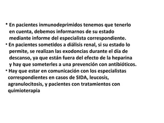 • En pacientes inmunodeprimidos tenemos que tenerlo 
en cuenta, debemos informarnos de su estado 
mediante informe del especialista correspondiente. 
• En pacientes sometidos a diálisis renal, si su estado lo 
permite, se realizan las exodoncias durante el día de 
descanso, ya que están fuera del efecto de la heparina 
y hay que someterles a una prevención con antibióticos. 
• Hay que estar en comunicación con los especialistas 
correspondientes en casos de SIDA, leucosis, 
agranulocitosis, y pacientes con tratamientos con 
quimioterapia 
 