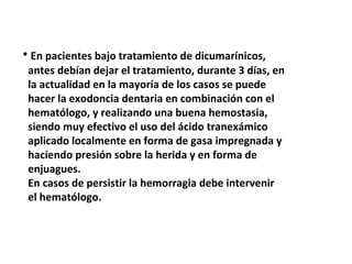 • En pacientes bajo tratamiento de dicumarínicos, 
antes debían dejar el tratamiento, durante 3 días, en 
la actualidad en la mayoría de los casos se puede 
hacer la exodoncia dentaria en combinación con el 
hematólogo, y realizando una buena hemostasia, 
siendo muy efectivo el uso del ácido tranexámico 
aplicado localmente en forma de gasa impregnada y 
haciendo presión sobre la herida y en forma de 
enjuagues. 
En casos de persistir la hemorragia debe intervenir 
el hematólogo. 
 