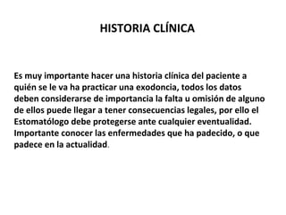 HISTORIA CLÍNICA 
Es muy importante hacer una historia clínica del paciente a 
quién se le va ha practicar una exodoncia, todos los datos 
deben considerarse de importancia la falta u omisión de alguno 
de ellos puede llegar a tener consecuencias legales, por ello el 
Estomatólogo debe protegerse ante cualquier eventualidad. 
Importante conocer las enfermedades que ha padecido, o que 
padece en la actualidad. 
 