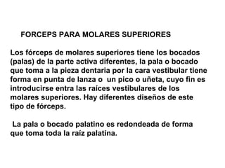 FORCEPS PARA MOLARES SUPERIORES 
Los fórceps de molares superiores tiene los bocados 
(palas) de la parte activa diferentes, la pala o bocado 
que toma a la pieza dentaria por la cara vestibular tiene 
forma en punta de lanza o un pico o uñeta, cuyo fin es 
introducirse entra las raíces vestibulares de los 
molares superiores. Hay diferentes diseños de este 
tipo de fórceps. 
La pala o bocado palatino es redondeada de forma 
que toma toda la raíz palatina. 
 