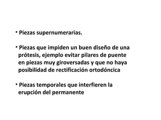 • Piezas supernumerarias. 
• Piezas que impiden un buen diseño de una 
prótesis, ejemplo evitar pilares de puente 
en piezas muy giroversadas y que no haya 
posibilidad de rectificación ortodóncica 
• Piezas temporales que interfieren la 
erupción del permanente 
 