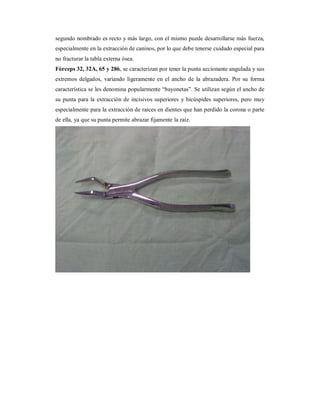 segundo nombrado es recto y más largo, con el mismo puede desarrollarse más fuerza, 
especialmente en la extracción de caninos, por lo que debe tenerse cuidado especial para 
no fracturar la tabla externa ósea. 
Fórceps 32, 32A, 65 y 286, se caracterizan por tener la punta accionante angulada y sus 
extremos delgados, variando ligeramente en el ancho de la abrazadera. Por su forma 
característica se les denomina popularmente “bayonetas”. Se utilizan según el ancho de 
su punta para la extracción de incisivos superiores y bicúspides superiores, pero muy 
especialmente para la extracción de raíces en dientes que han perdido la corona o parte 
de ella, ya que su punta permite abrazar fijamente la raíz. 
 