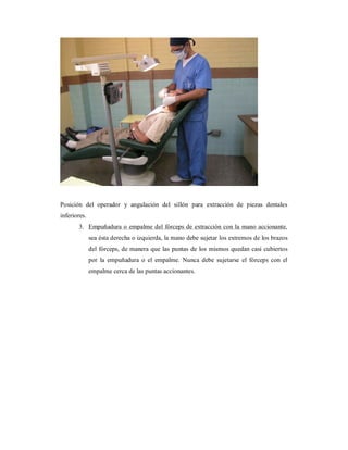 Posición del operador y angulación del sillón para extracción de piezas dentales 
inferiores. 
3. Empuñadura o empalme del fórceps de extracción con la mano accionante, 
sea ésta derecha o izquierda, la mano debe sujetar los extremos de los brazos 
del fórceps, de manera que las puntas de los mismos quedan casi cubiertos 
por la empuñadura o el empalme. Nunca debe sujetarse el fórceps con el 
empalme cerca de las puntas accionantes. 
 