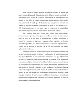 En el caso de la primera premolar superior que tiene por lo general dos 
raíces bastante delgadas, la fuerza de extracción debe ser bastante controlada y 
lenta para evitar la fractura de los ápices, especialmente de la raíz palatina que 
siempre es mas difícil de extraer. En todo caso, los movimientos deben tender 
mas hacia bucal, de modo que de fracturarse una raíz, ésta sea la bucal que 
siempre es mas fácil de extraer. El fórceps que se utiliza en esta pieza es el No. 
150. En caso de fractura de esta raíces y que se comprometa la integridad de 
tejidos blandos y duros, efectuar extracción con elevación de colgajo. 
Las molares superiores tienen tres raíces bien desarrolladas, 
particularmente la primera molar, que para muchos operadores es la pieza mas 
difícil de lujar; de las tres raíces, la palatina es por lo general la más larga y 
gruesa. La extracción de la primera y segunda molares superiores se efectúan 
con el fórceps 18R o 18L para el lado derecho e izquierdo respectivamente. 
Pueden usarse también los fórceps 53R y 53L que permiten una mayor 
aplicación de las fuerzas. 
La extracción de las molares superiores se efectúa esencialmente con 
presión buco-lingual, ya que el número y conformación de sus raíces permiten 
muy pocas libertades en los movimientos de rotación. Lo que debe tenerse 
presente en estas extracciones, es no precipitarse en extraer la pieza, aún cuando 
ésta demuestre lujarse francamente hacia bucal o hacia lingual, pues esto puede 
ser el resultado de la lujación de la raíz palatina para las otras, dependiendo de 
cada tendencia; forzar la extracción en tales condiciones conduce a la fractura 
de las raíces respectivamente, o a la fractura de la tabla externa cuando las raíces 
bucales no han sido lujadas. En estos casos la presión debe revertirse, hasta 
conseguir la lujación de la o las raíces que faltaban. En todo caso, es una buena 
técnica seguir este patrón en la extracción de las molares superiores, tal como se 
demuestra en el siguiente diagrama. 
 