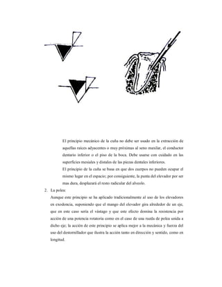 El principio mecánico de la cuña no debe ser usado en la extracción de 
aquellas raíces adyacentes o muy próximas al seno maxilar, el conductor 
dentario inferior o el piso de la boca. Debe usarse con cuidado en las 
superficies mesiales y distales de las piezas dentales inferiores. 
El principio de la cuña se basa en que dos cuerpos no pueden ocupar el 
mismo lugar en el espacio; por consiguiente, la punta del elevador por ser 
mas dura, desplazará el resto radicular del alveolo. 
2. La polea: 
Aunque este principio se ha aplicado tradicionalmente al uso de los elevadores 
en exodoncia, suponiendo que el mango del elevador gira alrededor de un eje, 
que en este caso sería el vástago y que este efecto domina la resistencia por 
acción de una potencia rotatoria como en el caso de una rueda de polea unida a 
dicho eje; la acción de este principio se aplica mejor a la mecánica y fuerza del 
uso del destornillador que ilustra la acción tanto en dirección y sentido, como en 
longitud. 
 
