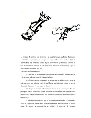 La ventaja de utilizar este principio , es que la fuerza puede ser fácilmente 
controlada no solamente al ser aplicada, sino también cambiando el tipo de 
empuñadura (del empalme total al digital o viceversa) y utilizando también el 
uso de elevadores anchos en una secuencia inmediata conforme se logra la 
movilización del diente o la raíz. 
Eficiencia de los elevadores: 
La eficiencia de un elevador depende de a estabilidad del punto de apoyo 
y del control del punto de aplicación de la fuerza. 
La eficiencia es mayor cuando la fuerza que se aplica se aprovecha al 
máximo, con una mínima reacción del hueso que sirve de punto de apoyo 
durante la elevación de una raíz o un diente. 
Para lograr la máxima eficiencia en el uso de los elevadores, los tres 
principios físicos explicados deben aplicarse racionalmente; en algunos casos 
deben usarse subsecuentemente los tres, mientras que en otros bastará usar uno o 
dos de ellos. 
El principio de cuña es el que se utiliza primero en todos los casos para 
lograr la estabilidad del elevador entre la pieza dental y el hueso que servirá de 
punto de apoyo. A continuación se utilizará el principio de rotación 
 