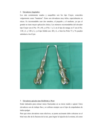 2. Elevadores Angulados: 
Los más comúnmente usados y asequibles son los tipo Crayer, conocidos 
vulgarmente como “banderas”. Estos son elevadores muy útiles, especialmente en 
raíces. Es recomendable usar dos tamaños, el pequeño y el mediano, ya que el 
grande no tiene mayor aplicación clínica. Los números recomendables del elevador 
tipo Crayer son el No. 39 y 40, y el No. 1 y 2; en el tipo de mango en T son el No. 
11R y L y 12R y L; y el tipo Seldin son: 4R y L, o bien los Potts 73 y 74, pueden 
substituir a los Cryer. 
3. Elevadores apicales tipo Heidbrink o West: 
Están indicados para extraer raíces fracturadas en su tercio medio o apical. Estos 
elevadores son de trabajo fino y se utilizan siempre con el tipo de empuñadura de 
índice-pulgar. 
Para que estos elevadores sean efectivos, su punta accionante debe colocarse en el 
bisel mas alto de la fractura de la raíz, para lograr la lujación de la misma, tal como 
 