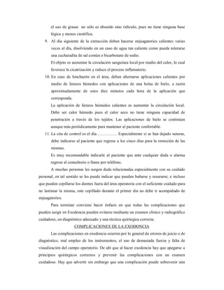 el uso de grasas no sólo es absurdo sino ridículo, pues no tiene ninguna base 
lógica y menos científica. 
9. Al día siguiente de la extracción deben hacerse enjuagatorios calientes varias 
veces al día, disolviendo en un caso de agua tan caliente como pueda tolerarse 
una cucharadita de sal común o bicarbonato de sodio. 
El objeto es aumentar la circulación sanguínea local por medio del calor, lo cual 
favorece la cicatrización y reduce el proceso inflamatorio. 
10. En caso de hinchazón en el área, deben alternarse aplicaciones calientes por 
medio de lienzos húmedos con aplicaciones de una bolsa de hielo, a razón 
aproximadamente de unos diez minutos cada hora de la aplicación que 
corresponda. 
La aplicación de lienzos húmedos calientes es aumentar la circulación local. 
Debe ser calor húmedo pues el calor seco no tiene ninguna capacidad de 
penetración a través de los tejidos. Las aplicaciones de hielo se continúan 
aunque más periódicamente para mantener al paciente confortable. 
11. La cita de control es el día…………… Especialmente si se han dejado suturas, 
debe indicarse al paciente que regrese a los cinco días para la remoción de las 
mismas. 
Es muy recomendable indicarle al paciente que ante cualquier duda o alarma 
regrese al consultorio o llame por teléfono. 
A muchas personas les surgen duda relacionadas especialmente con su cuidado 
personal, en tal sentido se les puede indicar que pueden bañarse y rasurarse, e incluso 
que pueden cepillarse los dientes fuera del área operatoria con el suficiente cuidado para 
no lastimar la misma, este cepillado durante el primer día no debe ir acompañado de 
enjuagatorios. 
Para terminar conviene hacer énfasis en que todas las complicaciones que 
pueden surgir en Exodoncia pueden evitarse mediante un examen clínico y radiográfico 
cuidadoso, un diagnóstico adecuado y una técnica quirúrgica correcta. 
COMPLICACIONES DE LA EXODONCIA 
Las complicaciones en exodoncia ocurren por lo general de errores de juicio o de 
diagnóstico, mal empleo de los instrumentos, el uso de demasiada fuerza y falta de 
visualización del campo operatorio. De ahí que al hacer exodoncia hay que apegarse a 
principios quirúrgicos correctos y prevenir las complicaciones con un examen 
cuidadoso. Hay que advertir sin embargo que una complicación puede sobrevenir aún 
 