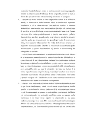 exodoncia. Cuando la fractura ocurre en los tercios medio o coronal, se pueden 
intentar la extracción con elevadores y de no ser posible, recurrir al método 
abierto. Lo que debe evitarse es la laceración y maceración de los tejidos. 
4. La fractura del hueso alveolar es una complicación común de la extracción 
dental y la inspección de dientes extraídos revela la adherencia de fragmentos 
alveolares a la raíz o raíces dentarias. Esto puede ser debido a la inclusión 
accidental del hueso alveolar entre los bocados del fórceps o a la configuración 
de las raíces, la forma del alveolo o cambios patológicos del hueso en sí. Cuando 
esto ocurre debe revisarse cuidadosamente el alveolo para remover cualquier 
fragmento óseo que haya quedado suelto en el mismo y recortar las crestas y 
especular agudas que necesariamente han quedado por medio de osteótomos y 
limas, si es necesario deben suturarse los bordes de la mucosa alveolar. Los 
fragmentos óseos que quedan adheridos al periostio en sus dos terceras partes 
pueden dejarse ya que no necesariamente hay perdido su vascularidad y por 
consiguiente su vitalidad. 
La extracción de caninos superiores se complica frecuentemente con la fractura 
de la tabla externa, especialmente si el hueso alveolar ha sido debilitado por la 
extracción previa de una o las dos piezas vecinas o bien cuando existe atrofia de 
la membrana periodontal en personal adultas, en estos casos es mas conveniente 
hacer la extracción de colgajo y remover con cuidado la tabla externa hasta un 
nivel aconsejable, antes que hacer la extracción y provocar una fractura de la 
misma cuyos límites no son previsibles y pueden dejar un efecto en el proceso 
sumamente inconveniente para una prótesis futura. Si tanto canino, como lateral 
y primera bicúspide van a ser extraídos en una visita, se reduce la incidencia de 
fractura de la tabla externa si el canino se extrae primero. 
5. La fractura de la tuberosidad del maxilar superior, ocurre generalmente en casos 
en que el seno maxilar es muy grande y prácticamente ocupa el proceso alveolar 
superior en la región de las molares. La fractura de la tuberosidad o del proceso 
es más frecuente cuando se presenta un molar aislado, especialmente si el diente 
esta sobreerupcionado. La geminación patológica entre un segundo molar 
erupcionado y un tercer molar superior no erupcionado es una causa 
predisponerte aunque poco usual. Otra causa mas frecuente de fractura de piso 
del seno o la tuberosidad, es cuando la molar a extraerse presenta esclerosis ósea 
o hipercementosis, así como también aquellas molares que han servido como 
 