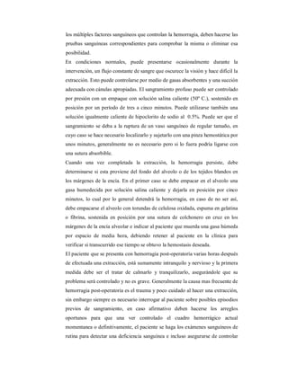 los múltiples factores sanguíneos que controlan la hemorragia, deben hacerse las 
pruebas sanguíneas correspondientes para comprobar la misma o eliminar esa 
posibilidad. 
En condiciones normales, puede presentarse ocasionalmente durante la 
intervención, un flujo constante de sangre que oscurece la visión y hace difícil la 
extracción. Esto puede controlarse por medio de gasas absorbentes y una succión 
adecuada con cánulas apropiadas. El sangramiento profuso puede ser controlado 
por presión con un empaque con solución salina caliente (50º C.), sostenido en 
posición por un período de tres a cinco minutos. Puede utilizarse también una 
solución igualmente caliente de hipoclorito de sodio al 0.5%. Puede ser que el 
sangramiento se deba a la ruptura de un vaso sanguíneo de regular tamaño, en 
cuyo caso se hace necesario localizarlo y sujetarlo con una pinza hemostática por 
unos minutos, generalmente no es necesario pero si lo fuera podría ligarse con 
una sutura absorbible. 
Cuando una vez completada la extracción, la hemorragia persiste, debe 
determinarse si esta proviene del fondo del alveolo o de los tejidos blandos en 
los márgenes de la encía. En el primer caso se debe empacar en el alveolo una 
gasa humedecida por solución salina caliente y dejarla en posición por cinco 
minutos, lo cual por lo general detendrá la hemorragia, en caso de no ser así, 
debe empacarse el alveolo con torundas de celulosa oxidada, espuma en gelatina 
o fibrina, sostenida en posición por una sutura de colchonero en cruz en los 
márgenes de la encía alveolar e indicar al paciente que muerda una gasa húmeda 
por espacio de media hora, debiendo retener al paciente en la clínica para 
verificar si transcurrido ese tiempo se obtuvo la hemostasis deseada. 
El paciente que se presenta con hemorragia post-operatoria varias horas después 
de efectuada una extracción, está sumamente intranquilo y nervioso y la primera 
medida debe ser el tratar de calmarlo y tranquilizarlo, asegurándole que su 
problema será controlado y no es grave. Generalmente la causa mas frecuente de 
hemorragia post-operatoria es el trauma y poco cuidado al hacer una extracción, 
sin embargo siempre es necesario interrogar al paciente sobre posibles episodios 
previos de sangramiento, en caso afirmativo deben hacerse los arreglos 
oportunos para que una ver controlado el cuadro hemorrágico actual 
momentanea o definitivamente, el paciente se haga los exámenes sanguíneos de 
rutina para detectar una deficiencia sanguínea e incluso asegurarse de controlar 
 