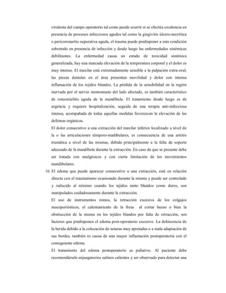 virulenta del campo operatorio tal como puede ocurrir si se efectúa exodoncia en 
presencia de procesos infecciosos agudos tal como la gingivitis úlcero-necrótica 
o pericoronaritis supurativa aguda, el trauma puede predisponer a esta condición 
sobretodo en presencia de infección y desde luego las enfermedades sistémicas 
debilitantes. La enfermedad causa un estado de toxicidad sistémica 
generalizada, hay una marcada elevación de la temperatura corporal y el dolor es 
muy intenso. El maxilar está extremadamente sensible a la palpación extra-oral, 
las piezas dentales en el área presentan movilidad y dolor con intensa 
inflamación de los tejidos blandos. La pérdida de la sensibilidad en la región 
inervada por el nervio mentoneano del lado afectado, es también característico 
de osteomielitis aguda de la mandíbula. El tratamiento desde luego es de 
urgencia y requiere hospitalización, seguida de una terapia anti-infecciosa 
intensa, acompañada de todas aquellas medidas favorezcan la elevación de las 
defensas orgánicas. 
El dolor consecutivo a una extracción del maxilar inferior localizado a nivel de 
la o las articulaciones témporo-madibulares, es consecuencia de una artritis 
trumática a nivel de las mismas, debida principalmente a la falta de soporte 
adecuado de la mandíbula durante la extracción. En caso de que se presente debe 
ser tratada con analgésicos y con cierta limitación de los movimientos 
mandibulares. 
16. El edema que puede aparecer consecutivo a una extracción, está en relación 
directa con el traumatismo ocasionado durante la misma y puede ser controlado 
y reducido al mínimo cuando los tejidos tanto blandos como duros, son 
manipulados cuidadosamente durante la extracción. 
El uso de instrumentos romos, la retracción excesiva de los colgajos 
mucoperiósticos, el calentamiento de la fresa al cortar hueso o bien la 
obstrucción de la misma en los tejidos blandos por falta de retracción, son 
factores que predisponen el edema post-operatorio excesivo. La dehiscencia de 
la herida debido a la colocación de suturas muy apretadas o a mala adaptación de 
sus bordes, también es causa de una mayor inflamación postoperatoria con el 
consiguiente edema. 
El tratamiento del edema postoperatorio es paliativo. Al paciente debe 
recomendársele enjuagatorios salinos calientes y ser observado para detectar una 
 