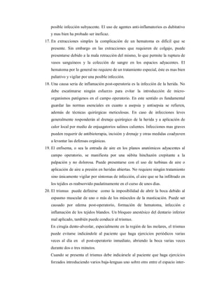 posible infección subyacente. El uso de agentes anti-inflamatorios es dubitativo 
y mas bien ha probado ser ineficaz. 
17. En extracciones simples la complicación de un hematoma es difícil que se 
presente. Sin embargo en las extracciones que requieren de colgajo, puede 
presentarse debido a la mala retracción del mismo, lo que permite la ruptura de 
vasos sanguíneos y la colección de sangre en los espacios adyacentes. El 
hematoma por lo general no requiere de un tratamiento especial, éste es mas bien 
paliativo y vigilar por una posible infección. 
18. Una causa seria de inflamación post-operatoria es la infección de la herida. No 
debe escatimarse ningún esfuerzo para evitar la introducción de micro-organismos 
patógenos en el campo operatorio. En este sentido es fundamental 
guardar las normas esenciales en cuanto a asepsia y antisepsia se refieren, 
además de técnicas quirúrgicas meticulosas. En caso de infecciones leves 
generalmente responderán al drenaje quirúrgico de la herida y a aplicación de 
calor local por medio de enjuagatorios salinos calientes. Infecciones mas graves 
pueden requerir de antibioterapia, incisión y drenaje y otras medidas coadyuven 
a levantar las defensas orgánicas. 
19. El enfisema, o sea la entrada de aire en los planos anatómicos adyacentes al 
campo operatorio, se manifiesta por una súbita hinchazón crepitante a la 
palpación y no dolorosa. Puede presentarse con el uso de turbinas de aire o 
aplicación de aire a presión en heridas abiertas. No requiere ningún tratamiento 
sino únicamente vigilar por síntomas de infección, el aire que se ha infiltrado en 
los tejidos es reabsorvido paulatinamente en el curso de unos días. 
20. El trismus puede definirse como la imposibilidad de abrir la boca debido al 
espasmo muscular de uno o más de los músculos de la masticación. Puede ser 
causado por edema post-operatorio, formación de hematoma, infección e 
inflamación de los tejidos blandos. Un bloqueo anestésico del dentario inferior 
mal aplicado, también puede conducir al trismus. 
En cirugía dento-alveolar, especialmente en la región de las molares, el trismus 
puede evitarse indicándole al paciente que haga ejercicios periódicos varias 
veces al día en el post-operatorio inmediato, abriendo la boca varias veces 
durante dos o tres minutos. 
Cuando se presenta el trismus debe indicársele al paciente que haga ejercicios 
forzados introduciendo varios baja-lenguas uno sobre otro entre el espacio inter- 
 