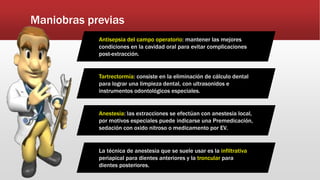 Maniobras previas
Antisepsia del campo operatorio: mantener las mejores
condiciones en la cavidad oral para evitar complicaciones
post-extracción.
Tartrectormía: consiste en la eliminación de cálculo dental
para lograr una limpieza dental, con ultrasonidos e
instrumentos odontológicos especiales.
Anestesia: las extracciones se efectúan con anestesia local,
por motivos especiales puede indicarse una Premedicación,
sedación con oxido nitroso o medicamento por EV.
La técnica de anestesia que se suele usar es la infiltrativa
periapical para dientes anteriores y la troncular para
dientes posteriores.
 