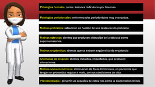 Patologías dentales: caries, lesiones radiculares por traumas.
Patologías periodontales: enfermedades periodontales muy avanzadas.
Motivos protésicos: extracción en función de una restauración protésica
Motivos estéticos: dientes que producen alteración de la estética como
supernumerarios.
Motivos ortodonticos: dientes que se extraen según el tto de ortodoncia
Anomalías de erupción: dientes incluidos, impactados, que producen
alteraciones.
Motivos socio-económicos: eliminación de focos infecciosos, en pacientes que
tengan un pronostico regular a malo, por sus condiciones de vida.
Preradioterapia : prevenir las secuelas de estos ttos como la osteorradionecrosis
 