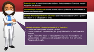 Infección focal: en pacientes con condiciones sistémicas especificas, que pueden
presentar bacteremia.
Traumatología dentomaxilar: diente foco de fractura, para que no interfiera en la
formación del callo óseo.
Dientes afectados por tumores o quistes: los dientes asociados a tumor o quisten
se extraen en la extirpación de éstos.
También existen las contraindicaciones de la exodoncia:
• Cuando hay infección en el diente a extraer,
• Cuando se asocia a una neoplasia por que puede alterar la zona del tumor
primario,
• Gíngivo-estomatitis úlcero-necrótica de Vincent puede desencadenar un
proceso infecto-necrótico, por esto se debe tratar antes de la extracción,
• Ttos pos radioterapia.
 