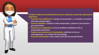 También existen las contraindicaciones de la exodoncia cuando hay alteraciones
sistemicas:
• Paciente inmunodeficiente: manejo con precaución, y no desatar un proceso
infeccioso posquirúrgico.
• Paciente Diabético: verificar si está compensado y planear el pre durante y
pos tratamiento.
• Paciente con cardiopatías: el uso de profilaxis antibiótica evita la
endocarditis bacteriana.
• Paciente con trastorno de la hemostasia: confirmar el tto con
anticoagulantes, y la revisión del hematólogo.
• Paciente embarazada: evitar realizar este tipo de procedimientos.
 