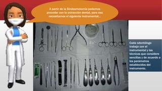A partir de la Sindesmotomía podemos
proceder con la extracción dental, para eso
necesitamos el siguiente instrumental…
Cada odontólogo
trabaja con el
instrumental y las
técnicas que considere
sencillas y de acuerdo a
los parámetros
establecidos del
instrumento.
 