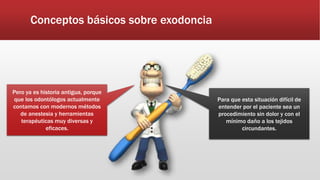 Conceptos básicos sobre exodoncia
Pero ya es historia antigua, porque
que los odontólogos actualmente
contamos con modernos métodos
de anestesia y herramientas
terapéuticas muy diversas y
eficaces.
Para que esta situación difícil de
entender por el paciente sea un
procedimiento sin dolor y con el
mínimo daño a los tejidos
circundantes.
 