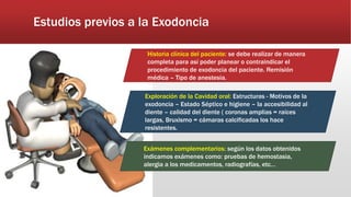 Estudios previos a la Exodoncia
Historia clínica del paciente: se debe realizar de manera
completa para así poder planear o contraindicar el
procedimiento de exodoncia del paciente. Remisión
médica – Tipo de anestesia.
Exploración de la Cavidad oral: Estructuras - Motivos de la
exodoncia – Estado Séptico e higiene – la accesibilidad al
diente – calidad del diente ( coronas amplias = raíces
largas, Bruxismo = cámaras calcificadas los hace
resistentes.
Exámenes complementarios: según los datos obtenidos
indicamos exámenes como: pruebas de hemostasia,
alergia a los medicamentos, radiografías, etc…
 