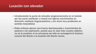 Luxación con elevador
 introduciendo la punta de elevador progresivamente en el alvéolo
por las caras vestibular y mesial con ligeros movimientos en
dirección vestíbulo lingual-palatino y con otros muy prudentes en
sentido mesiodistal.
 Debe evitarse ejercer una fuerza desmesurada y movimientos de
palanca o de supinación, puesto que en esta fase nuestro objetivo
no es la avulsión; si no actuamos así sólo se conseguirá la fractura
coronal del diente o la luxación del diente vecino.
 