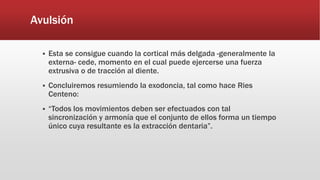 Avulsión
 Esta se consigue cuando la cortical más delgada -generalmente la
externa- cede, momento en el cual puede ejercerse una fuerza
extrusiva o de tracción al diente.
 Concluiremos resumiendo la exodoncia, tal como hace Ries
Centeno:
 “Todos los movimientos deben ser efectuados con tal
sincronización y armonía que el conjunto de ellos forma un tiempo
único cuya resultante es la extracción dentaria”.
 