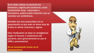 Se le debe indicar al paciente los
síntomas y signos pos exodoncia, como
tumefacción local , equimosis o
hematoma, podría existir infección que se
controla con antibióticos.
También ser muy precavidos con la
prescripción ya que esto no toma mas de
8 días en aliviar síntomas y signos.
Esta medicación se basa en analgésicos
según el trauma y condiciones del
paciente, pero generalmente se usa el
AINE o paracetamol.
No se recomienda fumar en el
postoperatorio.
 