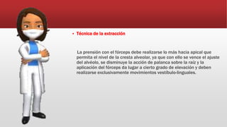  Técnica de la extracción
La prensión con el fórceps debe realizarse lo más hacia apical que
permita el nivel de la cresta alveolar, ya que con ello se vence el ajuste
del alvéolo, se disminuye la acción de palanca sobre la raíz y la
aplicación del fórceps da lugar a cierto grado de elevación y deben
realizarse exclusivamente movimientos vestíbulo-linguales.
 