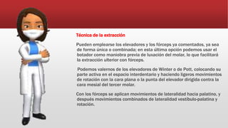 Técnica de la extracción
Pueden emplearse los elevadores y los fórceps ya comentados, ya sea
de forma única o combinada; en esta última opción podemos usar el
botador como maniobra previa de luxación del molar, lo que facilitará
la extracción ulterior con fórceps.
Podemos valernos de los elevadores de Winter o de Pott, colocando su
parte activa en el espacio interdentario y haciendo ligeros movimientos
de rotación con la cara plana o la punta del elevador dirigida contra la
cara mesial del tercer molar.
Con los fórceps se aplican movimientos de lateralidad hacia palatino, y
después movimientos combinados de lateralidad vestíbulo-palatina y
rotación.
 