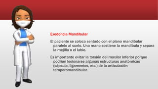 Exodoncia Mandibular
El paciente se coloca sentado con el plano mandibular
paralelo al suelo. Una mano sostiene la mandíbula y separa
la mejilla o el labio.
Es importante evitar la torsión del maxilar inferior porque
podrían lesionarse algunas estructuras anatómicas
(cápsula, ligamentos, etc.) de la articulación
temporomandibular.
 