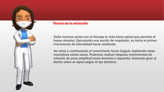 Técnica de la extracción
Debe hacerse presa con el fórceps lo más hacia apical que permita el
hueso alveolar. Ejecutando una acción de impulsión, se inicia el primer
movimiento de lateralidad hacia vestibular.
Se inicia a continuación el movimiento hacia lingual, repitiendo estas
maniobras varias veces. Podemos realizar después movimientos de
rotación de poca amplitud hacia derecha e izquierda, haciendo girar el
diente sobre su ápice según el eje dentario.
 