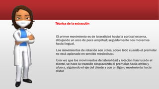 Técnica de la extracción
El primer movimiento es de lateralidad hacia la cortical externa,
dibujando un arco de poca amplitud; seguidamente nos movemos
hacia lingual.
Los movimientos de rotación son útiles, sobre todo cuando el premolar
no está aplanado en sentido mesiodistal.
Una vez que los movimientos de lateralidad y rotación han luxado el
diente, se hace la tracción desplazando el premolar hacia arriba y
afuera, siguiendo el eje del diente y con un ligero movimiento hacia
distal
 
