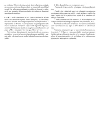 por mordedura. Debemos advertir al paciente de este peligro y recomendarle,
en estos casos, no tomar alimentos hasta no recuperar la sensibilidad
normal. Este peligro de mordedura es especialmente frecuente en niños,
por lo que sus padres deben controlarlos adecuadamente durante el
postoperatorio inmediato.
6.5.2.6. La medicación habitual se hace a base de analgésicos del tipo
que se crea conveniente según el trauma quirúrgico y las condiciones
físicas del paciente. El dolor postoperatorio es siempre relativo e
impredecible; no obstante, es aconsejable dar una pauta para iniciarla
una vez finalizada la intervención o para cuando el paciente llegue a su
domicilio. Normalmente se utilizan analgésicos-antiinflamatorios del
grupo AINEs, o paracetamol si se cree que el dolor será leve.
No se emplean sistemáticamente ni corticosteroides, ni preparados
enzimáticos, ya que no se ha comprobado claramente su utilidad, y ade-
más -sobre todo los primeros- pueden inducir efectos colaterales inde-
seables.
Se deben dar antibióticos en los siguientes casos:
- Pacientes de riesgo, como los valvulópatas o los inmunodeprimi-
dos.
- Cuando existe evidencia de que se está trabajando sobre un terreno
con signos de infección activa, es decir, cuando se observa celulitis, fle-
món o supuración. No es preciso tras el legrado de un granuloma cró-
nico por vía alveolar.
- Cuando la exodoncia ha sido traumática, es decir siempre que ésta
se haya convertido en quirúrgica (exposición ósea, ostectomía, etc.).
No obstante la indicación de fármacos tras la extracción dentaria
debe adecuarse a cada caso según los datos obtenidos en la historia clí-
nica.
Finalmente, remarcaremos que no se recomienda fumar en el pos-
toperatorio (7-10 días); en ese aspecto, Laskin menciona una mayor
incidencia de alveolitis postextracción en los pacientes fumadores, por
efecto de la succión repetitiva y la acción local de los múltiples com-
ponentes del tabaco y de su combustión.
Cosme Gay Escoda, Leonardo Berini Aytés 225
155-280 11/5/11 12:15 Página 225
 