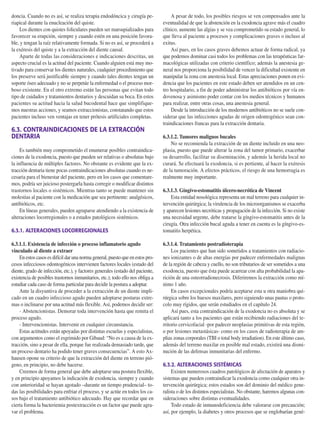 doncia. Cuando no es así, se realiza terapia endodóncica y cirugía pe-
riapical durante la enucleación del quiste.
Los dientes con quistes foliculares pueden ser marsupializados para
favorecer su erupción, siempre y cuando estén en una posición favora-
ble, y tengan la raíz relativamente formada. Si no es así, se procederá a
la exéresis del quiste y a la extracción del diente causal.
Aparte de todas las consideraciones e indicaciones descritas, un
aspecto crucial es la actitud del paciente. Cuando alguien está muy mo-
tivado para conservar los dientes naturales, cualquier procedimiento que
los preserve será justificable siempre y cuando tales dientes tengan un
soporte óseo adecuado y no se perpetúe la enfermedad o el proceso mor-
boso existente. En el otro extremo están las personas que evitan todo
tipo de cuidados y tratamientos dentarios y descuidan su boca. En estos
pacientes su actitud hacia la salud bucodental hace que simplifique-
mos nuestras acciones, y seamos extraccionistas, constatando que estos
pacientes incluso ven ventajas en tener prótesis artificiales completas.
6.3. CONTRAINDICACIONES DE LA EXTRACCIÓN
DENTARIA
Es también muy comprometido el enumerar posibles contraindica-
ciones de la exodoncia, puesto que pueden ser relativas o absolutas bajo
la influencia de múltiples factores. No obstante es evidente que la ex-
tracción dentaria tiene pocas contraindicaciones absolutas cuando es ne-
cesaria para el bienestar del paciente, pero en los casos que comentare-
mos, podría ser juicioso postergarla hasta corregir o modificar distintos
trastornos locales o sistémicos. Mientras tanto se puede mantener sin
molestias al paciente con la medicación que sea pertinente: analgésicos,
antibióticos, etc.
En líneas generales, pueden agruparse atendiendo a la existencia de
alteraciones locorregionales o a estados patológicos sistémicos.
6.3.1. ALTERACIONES LOCORREGIONALES
6.3.1.1. Existencia de infección o proceso inflamatorio agudo
vinculado al diente a extraer
En estos casos es difícil dar una norma general, puesto que en estos pro-
cesos infecciosos odontogénicos intervienen factores locales (estado del
diente, grado de infección, etc.), y factores generales (estado del paciente,
existencia de posibles trastornos inmunitarios, etc.); todo ello nos obliga a
estudiar cada caso de forma particular para decidir la postura a adoptar.
Ante la disyuntiva de proceder a la extracción de un diente impli-
cado en un cuadro infeccioso agudo pueden adoptarse posturas extre-
mas o inclinarse por una actitud más flexible. Así, podemos decidir ser:
- Abstencionistas. Demorar toda intervención hasta que remita el
proceso agudo.
- Intervencionistas. Intervenir en cualquier circunstancia.
Estas actitudes están apoyadas por distintas escuelas y especialistas,
con argumentos como el esgrimido por Gibaud: “No es a causa de la ex-
tracción, sino a pesar de ella, porque fue realizada demasiado tarde, que
un proceso dentario ha podido tener graves consecuencias”. A esto Ax-
hausen opone su criterio de que la extracción del diente en terreno pió-
geno, en principio, no debe hacerse.
Creemos de forma general que debe adoptarse una postura flexible,
y en principio apoyamos la indicación de exodoncia, siempre y cuando
con anterioridad se hayan agotado –durante un tiempo prudencial– to-
das las posibilidades para enfriar el proceso, y se actúe en todos los ca-
sos bajo el tratamiento antibiótico adecuado. Hay que recordar que en
cierta forma la bacteriemia postextracción es un factor que puede agra-
var el problema.
A pesar de todo, los posibles riesgos se ven compensados ante la
eventualidad de que la abstención en la exodoncia agrave más el cuadro
clínico, aumente las algias y se vea comprometido su estado general, lo
que lleva al paciente a procesos y complicaciones graves o incluso al
exitus.
Así pues, en los casos graves debemos actuar de forma radical, ya
que podemos dominar casi todos los problemas con las terapéuticas far-
macológicas utilizadas con criterio científico; además la anestesia ge-
neral nos proporciona la posibilidad de vencer la dificultad existente en
manipular la zona con anestesia local. Estas apreciaciones ponen en evi-
dencia que los pacientes en este estado deben ser atendidos en un cen-
tro hospitalario, a fin de poder administrar los antibióticos por vía en-
dovenosa y asimismo poder contar con los medios técnicos y humanos
para realizar, entre otras cosas, una anestesia general.
Desde la introducción de los modernos antibióticos no se suele con-
siderar que las infecciones agudas de origen odontogénico sean con-
traindicaciones francas para la extracción dentaria.
6.3.1.2. Tumores malignos bucales
No se recomienda la extracción de un diente incluido en una neo-
plasia, puesto que puede alterar la zona del tumor primario, exacerbar
su desarrollo, facilitar su diseminación, y además la herida local no
curará. Se efectuará la exodoncia, si es pertiente, al hacer la exéresis
de la tumoración. A efectos prácticos, el riesgo de una hemorragia es
realmente muy importante.
6.3.1.3. Gíngivo-estomatitis úlcero-necrótica de Vincent
Esta entidad nosológica representa un mal terreno para cualquier in-
tervención quirúrgica; la virulencia de los microorganismos se exacerba
y aparecen lesiones necróticas y propagación de la infección. Si no existe
una necesidad urgente, debe tratarse la gíngivo-estomatitis antes de la
cirugía. Otra infección bucal aguda a tener en cuenta es la gíngivo-es-
tomatitis herpética.
6.3.1.4. Tratamiento postradioterapia
Los pacientes que han sido sometidos a tratamientos con radiacio-
nes ionizantes o de altas energías por padecer enfermedades malignas
de la región de cabeza y cuello, no son tributarios de ser sometidos a una
exodoncia, puesto que ésta puede acarrear con alta probabilidad la apa-
rición de una osteorradionecrosis. Diferiremos la extracción como mí-
nimo 1 año.
En casos excepcionales podría aceptarse esta u otra maniobra qui-
rúrgica sobre los huesos maxilares, pero siguiendo unas pautas o proto-
colo muy rígidos, que serán estudiados en el capítulo 24.
Así pues, esta contraindicación de la exodoncia no es absoluta y se
aplicará tanto a los pacientes que están recibiendo radiaciones del te-
rritorio cervicofacial -por padecer neoplasias primitivas de esta región,
o por lesiones metastásicas- como en los casos de radioterapia de am-
plias zonas corporales (TBI o total body irradiation). En este último caso,
además del terreno maxilar en posible mal estado, existirá una dismi-
nución de las defensas inmunitarias del enfermo.
6.3.2. ALTERACIONES SISTÉMICAS
Existen numerosos cuadros patológicos de afectación de aparatos y
sistemas que pueden contraindicar la exodoncia como cualquier otra in-
tervención quirúrgica; estos estados son del dominio del médico gene-
ralista o de los distintos especialistas. No obstante, haremos algunas con-
sideraciones sobre distintas eventualidades.
Todo estado de inmunodeficiencia debe valorarse con precaución;
así, por ejemplo, la diabetes y otros procesos que se englobarían gené-
206 Principios básicos de la exodoncia
155-280 11/5/11 12:15 Página 206
 