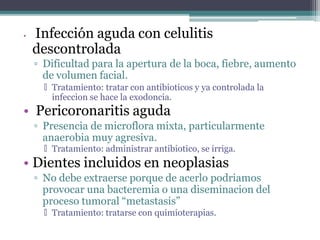 • Infección aguda con celulitis
descontrolada
▫ Dificultad para la apertura de la boca, fiebre, aumento
de volumen facial.
🞄 Tratamiento: tratar con antibioticos y ya controlada la
infeccion se hace la exodoncia.
• Pericoronaritis aguda
▫ Presencia de microflora mixta, particularmente
anaerobia muy agresiva.
🞄 Tratamiento: administrar antibiotico, se irriga.
• Dientes incluidos en neoplasias
▫ No debe extraerse porque de acerlo podriamos
provocar una bacteremia o una diseminacion del
proceso tumoral “metastasis”
🞄 Tratamiento: tratarse con quimioterapias.
 