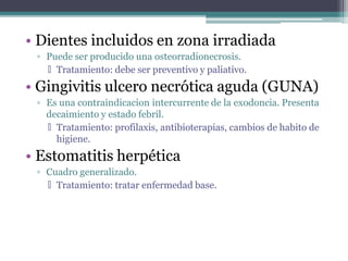 • Dientes incluidos en zona irradiada
▫ Puede ser producido una osteorradionecrosis.
🞄 Tratamiento: debe ser preventivo y paliativo.
• Gingivitis ulcero necrótica aguda (GUNA)
▫ Es una contraindicacion intercurrente de la exodoncia. Presenta
decaimiento y estado febril.
🞄 Tratamiento: profilaxis, antibioterapias, cambios de habito de
higiene.
• Estomatitis herpética
▫ Cuadro generalizado.
🞄 Tratamiento: tratar enfermedad base.
 