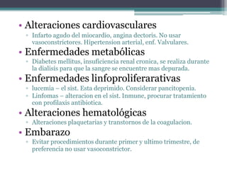 • Alteraciones cardiovasculares
▫ Infarto agudo del miocardio, angina dectoris. No usar
vasoconstrictores. Hipertension arterial, enf. Valvulares.
• Enfermedades metabólicas
▫ Diabetes mellitus, insuficiencia renal cronica, se realiza durante
la dialisis para que la sangre se encuentre mas depurada.
• Enfermedades linfoproliferarativas
▫ lucemia – el sist. Esta deprimido. Considerar pancitopenia.
▫ Linfomas – alteracion en el sist. Inmune, procurar tratamiento
con profilaxis antibiotica.
• Alteraciones hematológicas
▫ Alteraciones plaquetarias y transtornos de la coagulacion.
• Embarazo
▫ Evitar procedimientos durante primer y ultimo trimestre, de
preferencia no usar vasoconstrictor.
 