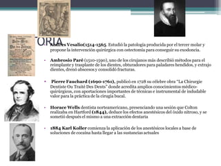 HISTO•RA
InA
dres Vesalio(1514-1565. Estudió la patología producida por el tercer molar y
propone la intervención quirúrgica con ostectomía para conseguir su exodoncia.
• Ambrosio Paré (1510-1590), uno de los cirujanos más describió métodos para el
reimplante y trasplante de los dientes, obturadores para paladares hendidos, y extrajo
dientes, drenó abscesos y consolidó fracturas.
• Pierre Fauchard (1690-1761), publicó en 1728 su célebre obra “La Chirurgie
Dentiste Ou Traité Des Dents” donde acredita amplios conocimientos médico-
quirúrgicos, con aportaciones importantes de técnicas e instrumental de indudable
valor para la práctica de la cirugía bucal.
• Horace Wells dentista norteamericano, presenciando una sesión que Colton
realizaba en Hartford (1844), deduce los efectos anestésicos del óxido nitroso, y se
sometió después el mismo a una extracción dentaria
• 1884 Karl Koller comienza la aplicación de los anestésicos locales a base de
soluciones de cocaína hasta llegar a las sustancias actuales
 
