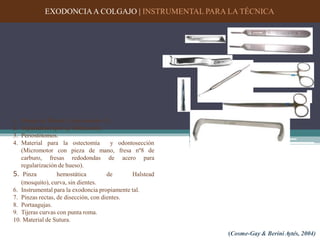 EXODONCIAA COLGAJO | INSTRUMENTAL PARA LA TÉCNICA
1. Mango de Bisturí y hoja número 15.
2. Separadores (por ej. Minnesota).
3. Periostótomos.
4. Material para la ostectomía y odontosección
(Micromotor con pieza de mano, fresa nº8 de
carburo, fresas redodondas de acero para
regularización de hueso).
5. Pinza hemostática de Halstead
(mosquito), curva, sin dientes.
6. Instrumental para la exodoncia propiamente tal.
7. Pinzas rectas, de disección, con dientes.
8. Portaagujas.
9. Tijeras curvas con punta roma.
10. Material de Sutura.
(Cosme-Gay & Berini Aytés, 2004)
 