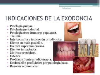 INDICACIONES DE LA EXODONCIA
• Patología pulpar.
• Patología periodontal.
• Patología ósea (tumores y quistes).
• Trauma.
• Interconsulta e indicación ortodóncica.
• Diente en mala posición.
• Dientes supernumerarios.
• Dientes impactados.
• Motivos protésicos.
• Estética.
• Profilaxis frente a radioterapia.
• Desfocación profiláctica por patología base.
• Razones económicas.
Indicaciones
 