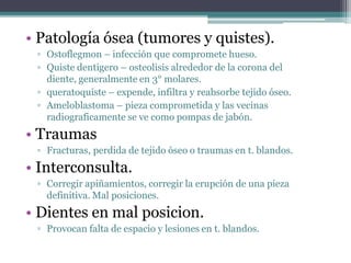 • Patología ósea (tumores y quistes).
▫ Ostoflegmon – infección que compromete hueso.
▫ Quiste dentigero – osteolisis alrededor de la corona del
diente, generalmente en 3° molares.
▫ queratoquiste – expende, infiltra y reabsorbe tejido óseo.
▫ Ameloblastoma – pieza comprometida y las vecinas
radiograficamente se ve como pompas de jabón.
• Traumas
▫ Fracturas, perdida de tejido óseo o traumas en t. blandos.
• Interconsulta.
▫ Corregir apiñamientos, corregir la erupción de una pieza
definitiva. Mal posiciones.
• Dientes en mal posicion.
▫ Provocan falta de espacio y lesiones en t. blandos.
 