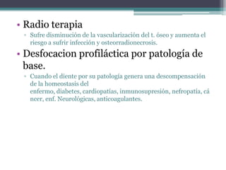 • Radio terapia
▫ Sufre disminución de la vascularización del t. óseo y aumenta el
riesgo a sufrir infección y osteorradionecrosis.
• Desfocacion profiláctica por patología de
base.
▫ Cuando el diente por su patología genera una descompensación
de la homeostasis del
enfermo, diabetes, cardiopatías, inmunosupresión, nefropatía, cá
ncer, enf. Neurológicas, anticoagulantes.
 