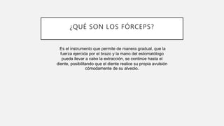 ¿QUÉ SON LOS FÓRCEPS?
Es el instrumento que permite de manera gradual, que la
fuerza ejercida por el brazo y la mano del estomatólogo
pueda llevar a cabo la extracción, se continúe hasta el
diente, posibilitando que el diente realice su propia avulsión
cómodamente de su alveolo.
 