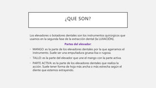 ¿QUE SON?
Los elevadores o botadores dentales son los instrumentos quirúrgicos que
usamos en la segunda fase de la extracción dental (la LUXACIÓN).
Partes del elevador:
• MANGO: es la parte de los elevadores dentales por la que agarramos el
instrumento. Suele ser una empuñadura gruesa lisa o rugosa.
• TALLO: es la parte del elevador que une el mango con la parte activa.
• PARTE ACTIVA: es la parte de los elevadores dentales que realiza la
acción. Suele tener forma de hoja más ancha o más estrecha según el
diente que estemos extrayendo.
 