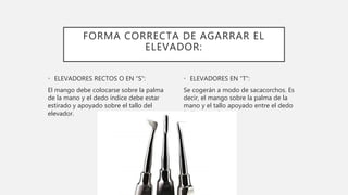 FORMA CORRECTA DE AGARRAR EL
ELEVADOR:
• ELEVADORES RECTOS O EN “S”:
El mango debe colocarse sobre la palma
de la mano y el dedo índice debe estar
estirado y apoyado sobre el tallo del
elevador.
• ELEVADORES EN “T”:
Se cogerán a modo de sacacorchos. Es
decir, el mango sobre la palma de la
mano y el tallo apoyado entre el dedo
índice y anular.
 