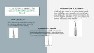 ELEVADORES DENTALES:
CLASIFICACIÓN SEGÚN EL
TALLO
• ELEVADORES EN “T” O WINTER:
• el mango está perpendicular al eje del tallo. La hoja también
tiene cierta angulación respecto al tallo y su principal ventaja es
que nos permite ofrecer una elevada fuerza durante la luxación si
tenemos un punto de apoyo correcto.
• ELEVADORES RECTOS:
Estos elevadores tienen en el mismo eje
el mango, el tallo y la parte activa. Se
usan para extracciones simples.
ELEVADORES EN “S” O CURVOS:
el tallo sale del mango en el mismo eje, pero en la
zona media hace una curva y termina con la hoja
recta. Se pueden usar para realizar extracciones de
terceros molares retenidos ya que por su forma nos
permite el acceso a zonas difíciles.
 